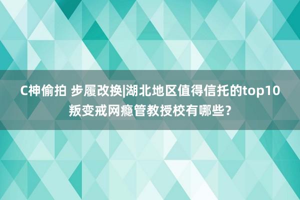 C神偷拍 步履改换|湖北地区值得信托的top10叛变戒网瘾管教授校有哪些？