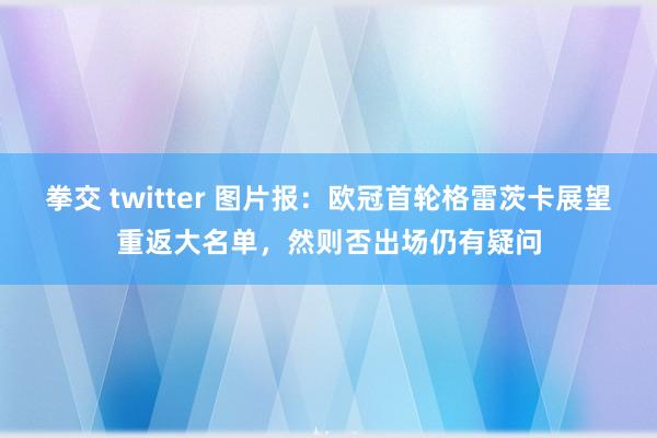 拳交 twitter 图片报：欧冠首轮格雷茨卡展望重返大名单，然则否出场仍有疑问