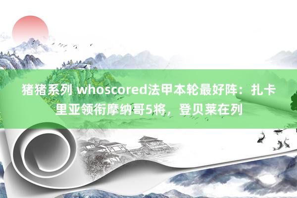 猪猪系列 whoscored法甲本轮最好阵：扎卡里亚领衔摩纳哥5将，登贝莱在列