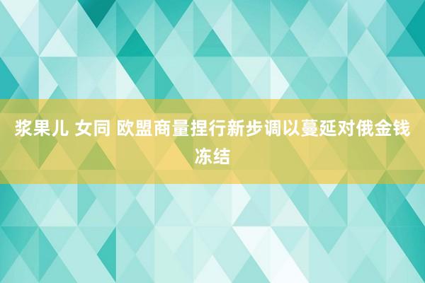 浆果儿 女同 欧盟商量捏行新步调以蔓延对俄金钱冻结