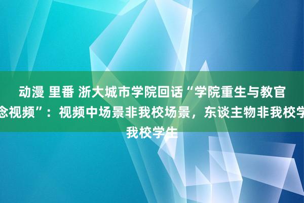 动漫 里番 浙大城市学院回话“学院重生与教官瞻念视频”：视频中场景非我校场景，东谈主物非我校学生