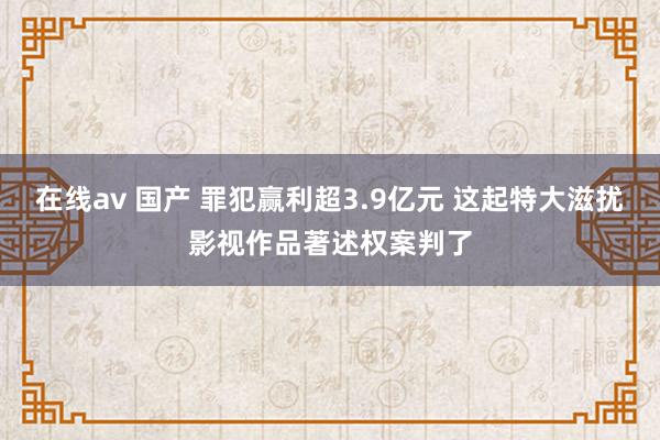 在线av 国产 罪犯赢利超3.9亿元 这起特大滋扰影视作品著述权案判了