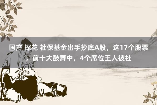 国产 探花 社保基金出手抄底A股，这17个股票，前十大鼓舞中，4个席位王人被社