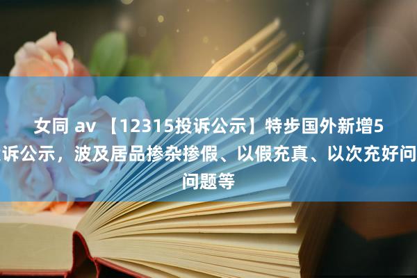 女同 av 【12315投诉公示】特步国外新增5件投诉公示，波及居品掺杂掺假、以假充真、以次充好问题等