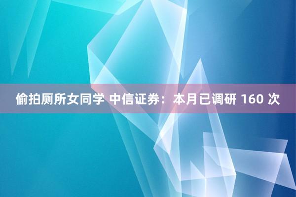 偷拍厕所女同学 中信证券：本月已调研 160 次