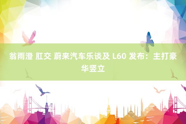 翁雨澄 肛交 蔚来汽车乐谈及 L60 发布：主打豪华竖立