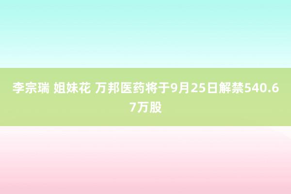 李宗瑞 姐妹花 万邦医药将于9月25日解禁540.67万股