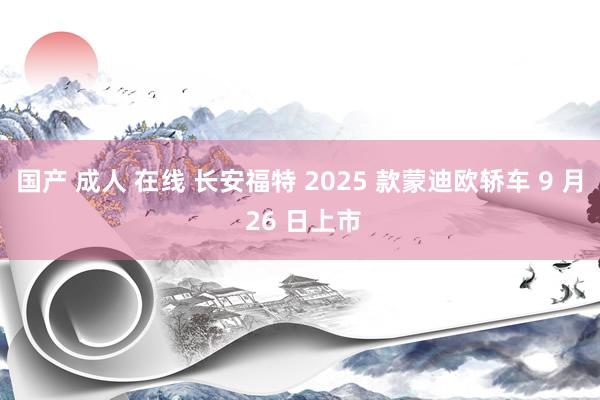 国产 成人 在线 长安福特 2025 款蒙迪欧轿车 9 月 26 日上市