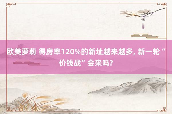 欧美萝莉 得房率120%的新址越来越多， 新一轮“价钱战”会来吗?