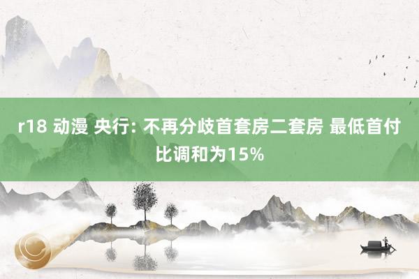 r18 动漫 央行: 不再分歧首套房二套房 最低首付比调和为15%