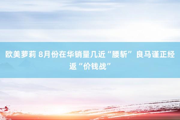 欧美萝莉 8月份在华销量几近“腰斩” 良马谨正经返“价钱战”