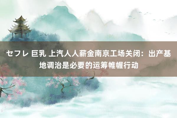 セフレ 巨乳 上汽人人薪金南京工场关闭：出产基地调治是必要的运筹帷幄行动