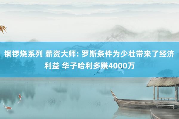 铜锣烧系列 薪资大师: 罗斯条件为少壮带来了经济利益 华子哈利多赚4000万