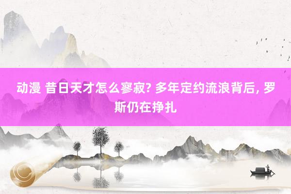 动漫 昔日天才怎么寥寂? 多年定约流浪背后， 罗斯仍在挣扎