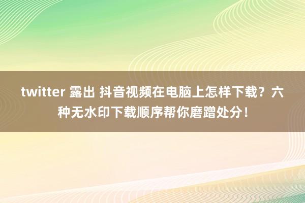 twitter 露出 抖音视频在电脑上怎样下载？六种无水印下载顺序帮你磨蹭处分！