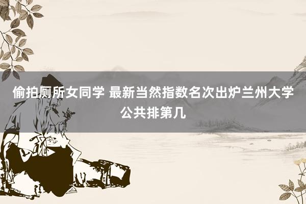 偷拍厕所女同学 最新当然指数名次出炉　兰州大学公共排第几