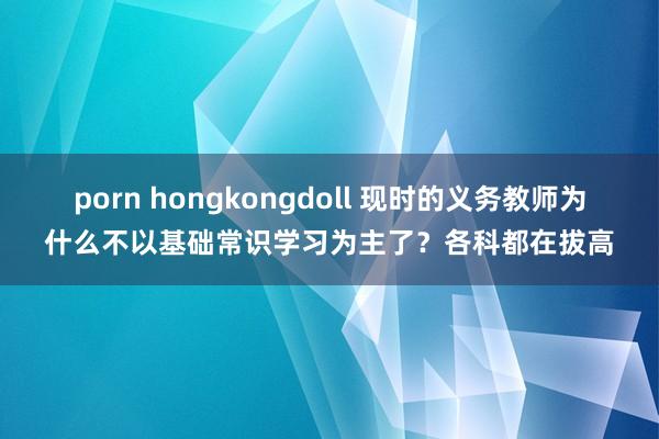 porn hongkongdoll 现时的义务教师为什么不以基础常识学习为主了？各科都在拔高