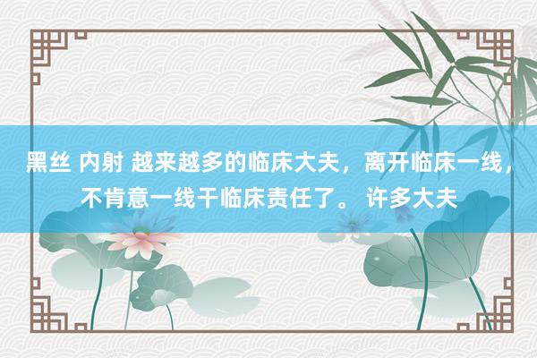 黑丝 内射 越来越多的临床大夫，离开临床一线，不肯意一线干临床责任了。 许多大夫