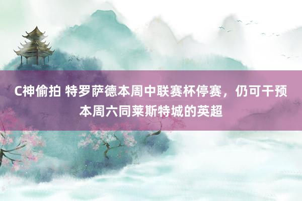 C神偷拍 特罗萨德本周中联赛杯停赛，仍可干预本周六同莱斯特城的英超