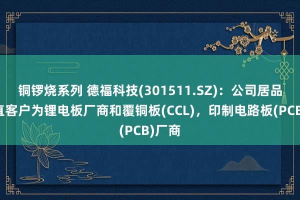 铜锣烧系列 德福科技(301511.SZ)：公司居品的径直客户为锂电板厂商和覆铜板(CCL)，印制电路板(PCB)厂商