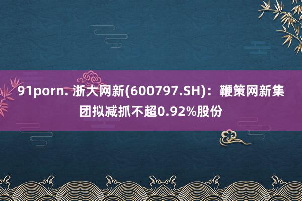 91porn. 浙大网新(600797.SH)：鞭策网新集团拟减抓不超0.92%股份