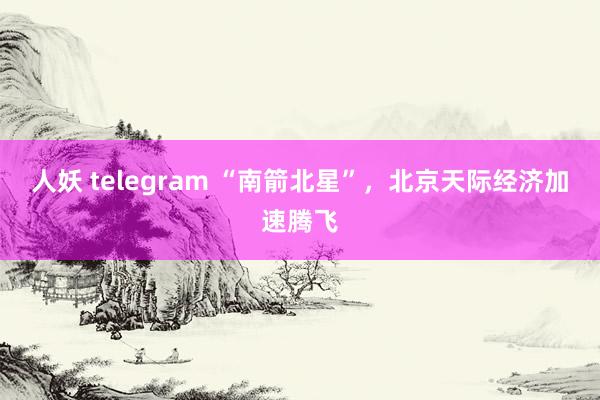 人妖 telegram “南箭北星”，北京天际经济加速腾飞