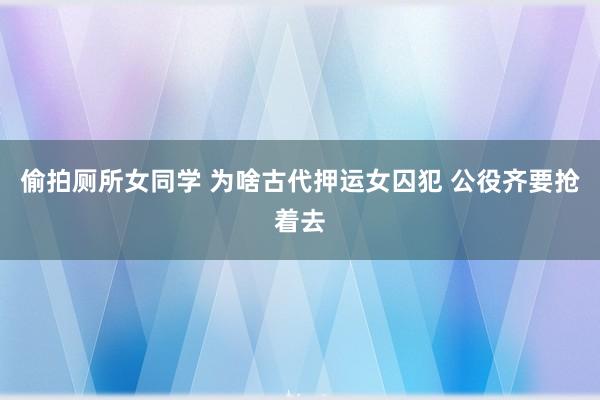 偷拍厕所女同学 为啥古代押运女囚犯 公役齐要抢着去