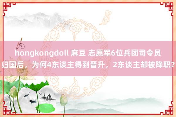 hongkongdoll 麻豆 志愿军6位兵团司令员归国后，为何4东谈主得到晋升，2东谈主却被降职？