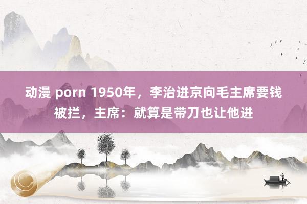 动漫 porn 1950年，李治进京向毛主席要钱被拦，主席：就算是带刀也让他进