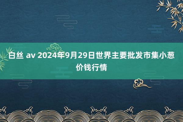 白丝 av 2024年9月29日世界主要批发市集小葱价钱行情