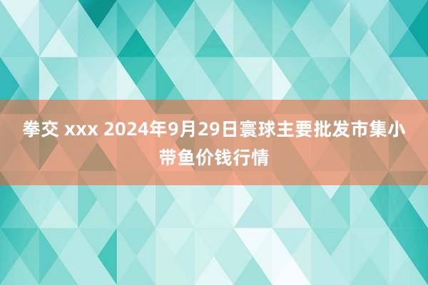 拳交 xxx 2024年9月29日寰球主要批发市集小带鱼价钱行情