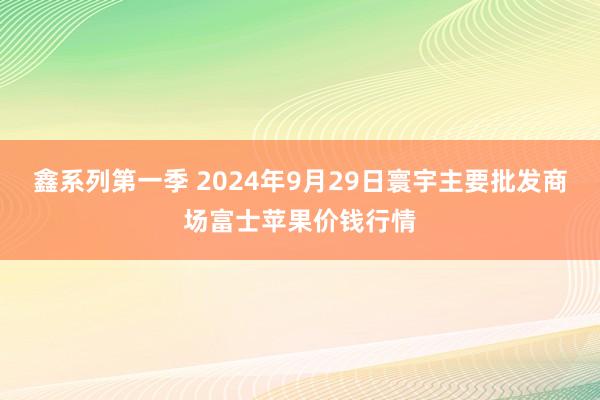 鑫系列第一季 2024年9月29日寰宇主要批发商场富士苹果价钱行情