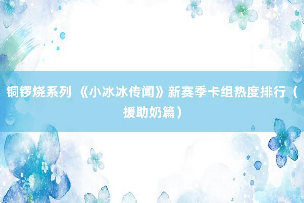 铜锣烧系列 《小冰冰传闻》新赛季卡组热度排行（援助奶篇）