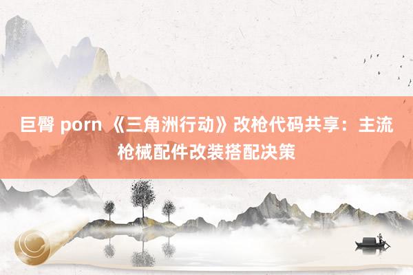 巨臀 porn 《三角洲行动》改枪代码共享：主流枪械配件改装搭配决策