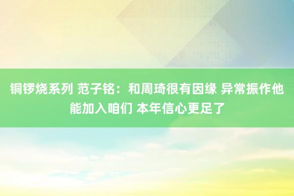 铜锣烧系列 范子铭：和周琦很有因缘 异常振作他能加入咱们 本年信心更足了