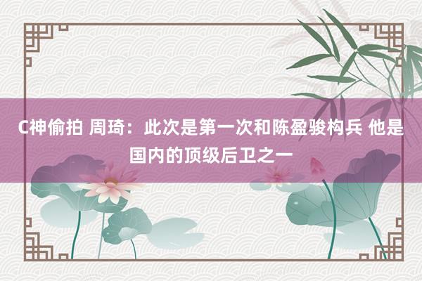 C神偷拍 周琦：此次是第一次和陈盈骏构兵 他是国内的顶级后卫之一