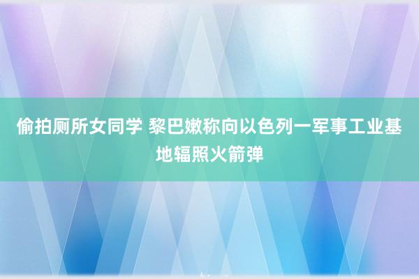 偷拍厕所女同学 黎巴嫩称向以色列一军事工业基地辐照火箭弹