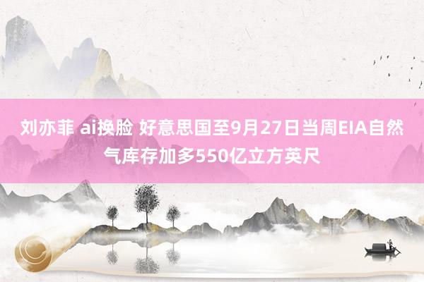 刘亦菲 ai换脸 好意思国至9月27日当周EIA自然气库存加多550亿立方英尺