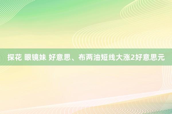 探花 眼镜妹 好意思、布两油短线大涨2好意思元