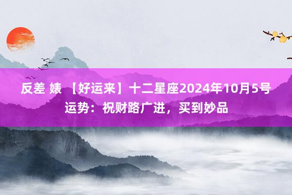 反差 婊 【好运来】十二星座2024年10月5号运势：祝财路广进，买到妙品