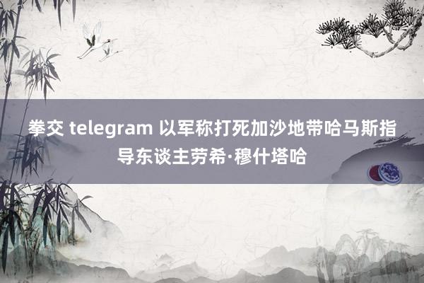 拳交 telegram 以军称打死加沙地带哈马斯指导东谈主劳希·穆什塔哈