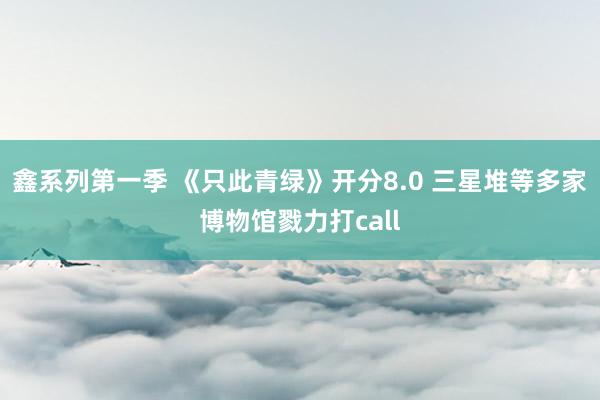 鑫系列第一季 《只此青绿》开分8.0 三星堆等多家博物馆戮力打call