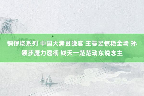 铜锣烧系列 中国大满贯晚宴 王曼昱惊艳全场 孙颖莎魔力透彻 钱天一楚楚动东说念主