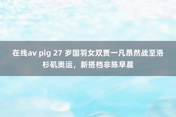 在线av pig 27 岁国羽女双贾一凡昂然战至洛杉矶奥运，新搭档非陈早晨