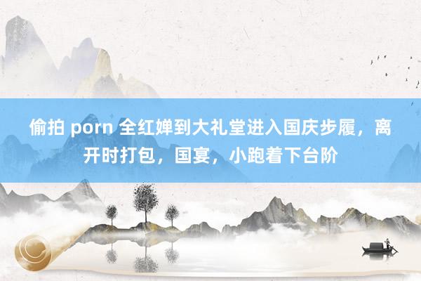 偷拍 porn 全红婵到大礼堂进入国庆步履，离开时打包，国宴，小跑着下台阶