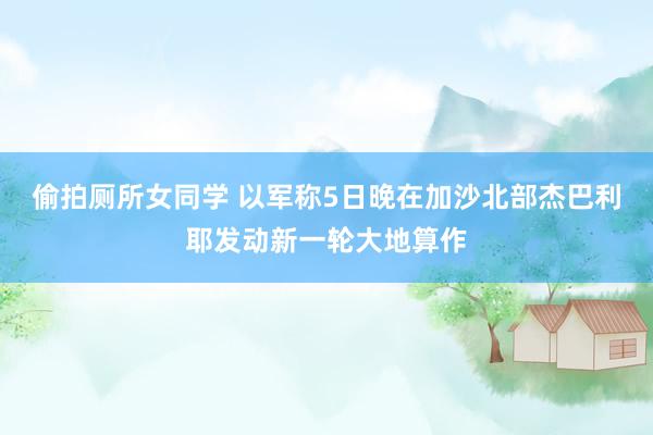 偷拍厕所女同学 以军称5日晚在加沙北部杰巴利耶发动新一轮大地算作