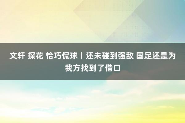 文轩 探花 恰巧侃球丨还未碰到强敌 国足还是为我方找到了借口