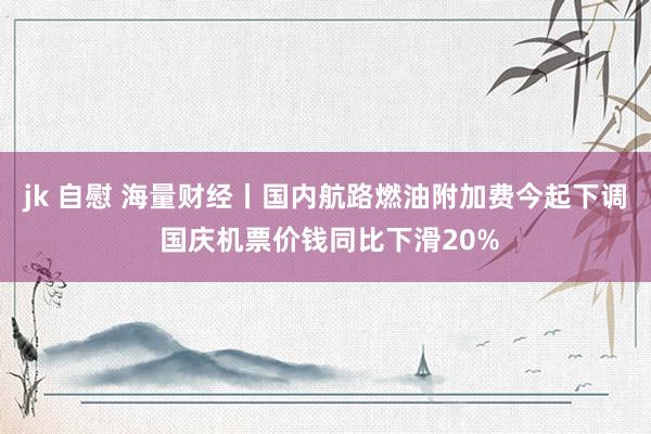 jk 自慰 海量财经丨国内航路燃油附加费今起下调 国庆机票价钱同比下滑20%