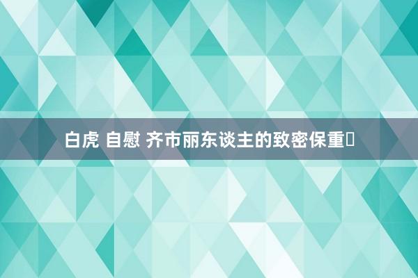 白虎 自慰 齐市丽东谈主的致密保重✨