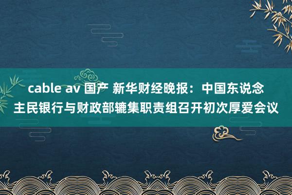 cable av 国产 新华财经晚报：中国东说念主民银行与财政部辘集职责组召开初次厚爱会议